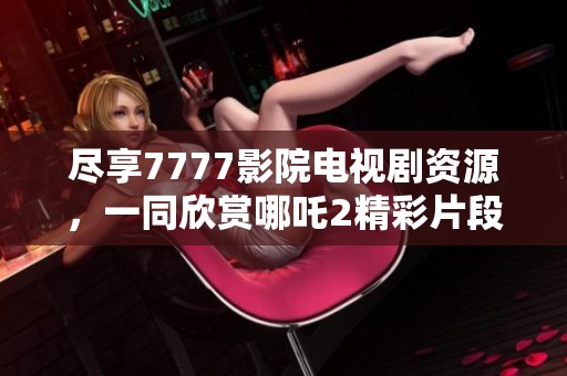 尽享7777影院电视剧资源，一同欣赏哪吒2精彩片段与热播剧集